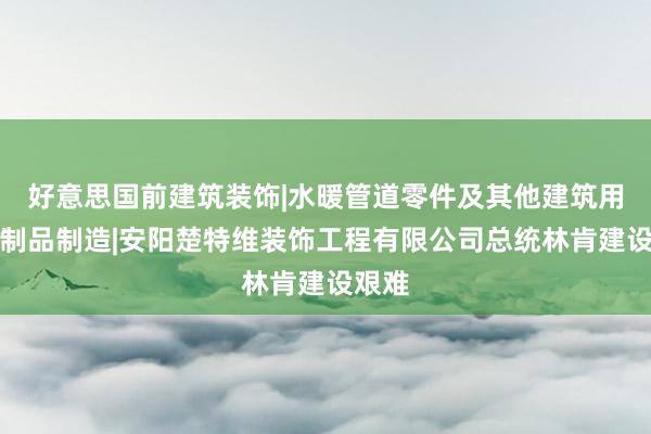 好意思国前建筑装饰|水暖管道零件及其他建筑用金属制品制造|安阳楚特维装饰工程有限公司总统林肯建设艰难