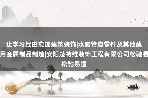 让学习经由愈加建筑装饰|水暖管道零件及其他建筑用金属制品制造|安阳楚特维装饰工程有限公司松驰易懂