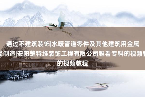 通过不建筑装饰|水暖管道零件及其他建筑用金属制品制造|安阳楚特维装饰工程有限公司雅看专科的视频教程