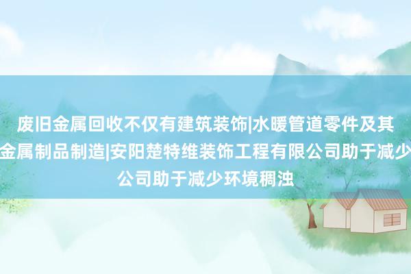 废旧金属回收不仅有建筑装饰|水暖管道零件及其他建筑用金属制品制造|安阳楚特维装饰工程有限公司助于减少环境稠浊